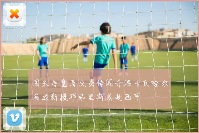 国米与皇马交易传闻升温卡瓦哈尔或成新援邓弗里斯或赴西甲