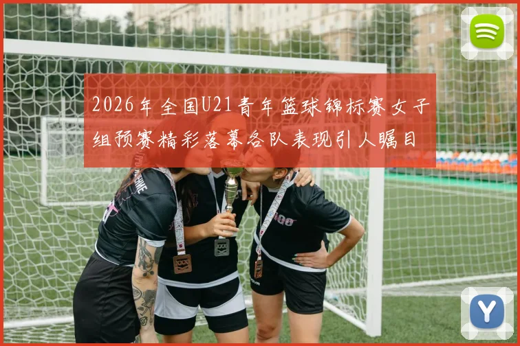 2026年全国U21青年篮球锦标赛女子组预赛精彩落幕各队表现引人瞩目