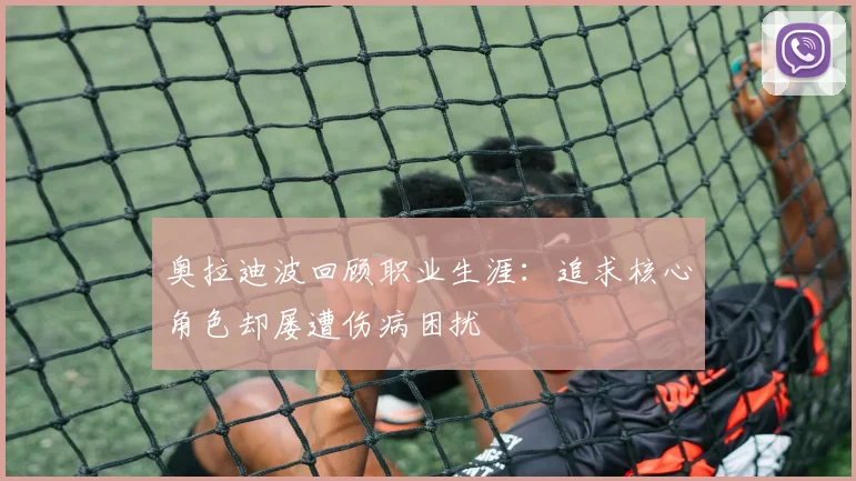 奥拉迪波回顾职业生涯：追求核心角色却屡遭伤病困扰