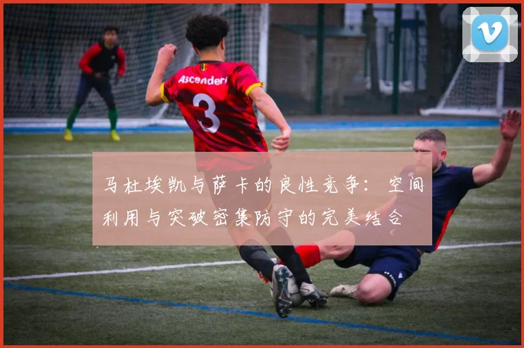 马杜埃凯与萨卡的良性竞争：空间利用与突破密集防守的完美结合