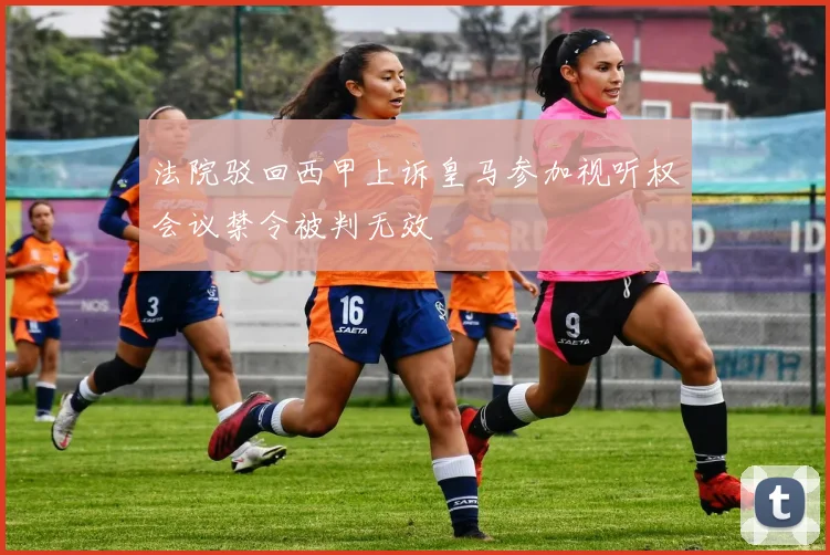 法院驳回西甲上诉皇马参加视听权会议禁令被判无效