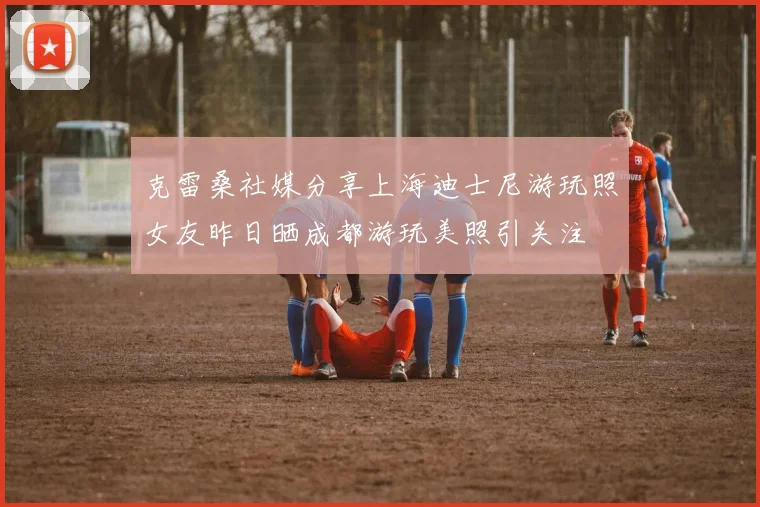 克雷桑社媒分享上海迪士尼游玩照女友昨日晒成都游玩美照引关注