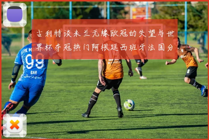 古利特谈米兰无缘欧冠的失望与世界杯夺冠热门阿根廷西班牙法国分析