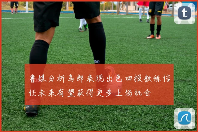 鲁媒分析乌郎表现出色回报教练信任未来有望获得更多上场机会