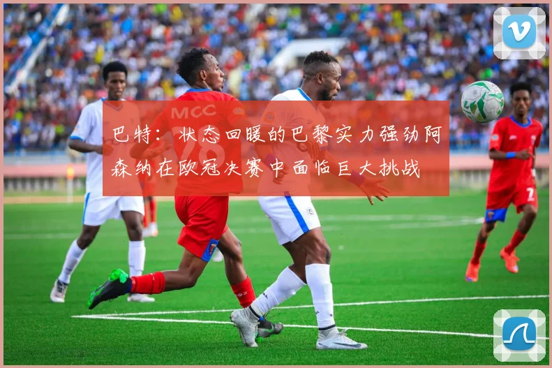 巴特：状态回暖的巴黎实力强劲阿森纳在欧冠决赛中面临巨大挑战
