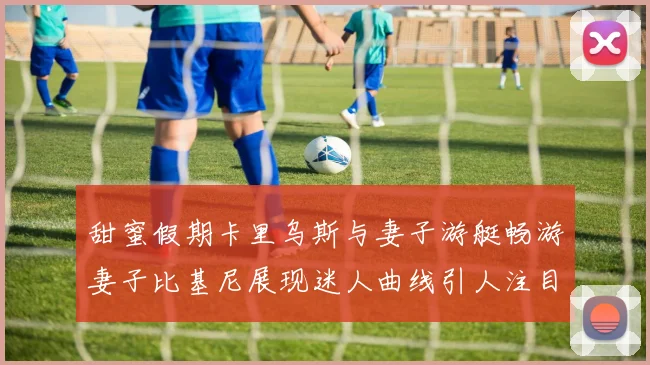 甜蜜假期卡里乌斯与妻子游艇畅游妻子比基尼展现迷人曲线引人注目