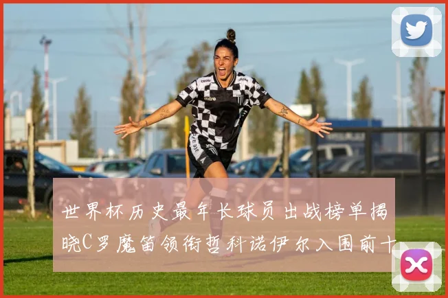 世界杯历史最年长球员出战榜单揭晓C罗魔笛领衔哲科诺伊尔入围前十