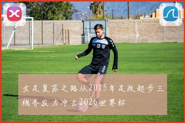 女足复苏之路从2015年足改起步三线齐发力冲击2026世界杯