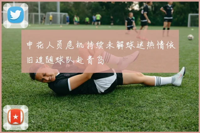 申花人员危机持续未解球迷热情依旧追随球队赴青岛