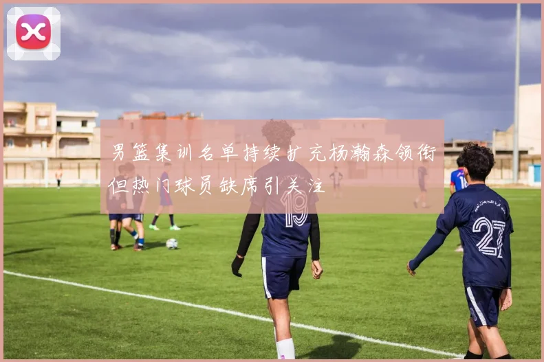 男篮集训名单持续扩充杨瀚森领衔但热门球员缺席引关注
