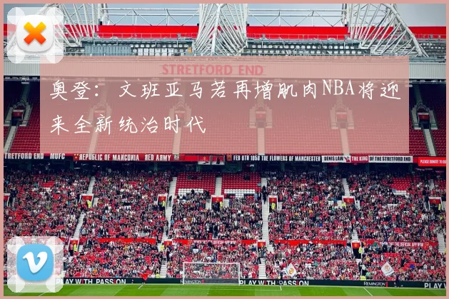 奥登：文班亚马若再增肌肉NBA将迎来全新统治时代